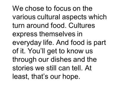 We chose to focus on the various cultural aspects which turn around food. Cultures express themselves in everyday life. And food is part of it. You’ll.