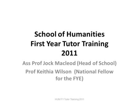 School of Humanities First Year Tutor Training 2011 Ass Prof Jock Macleod (Head of School) Prof Keithia Wilson (National Fellow for the FYE) HUM FY Tutor.