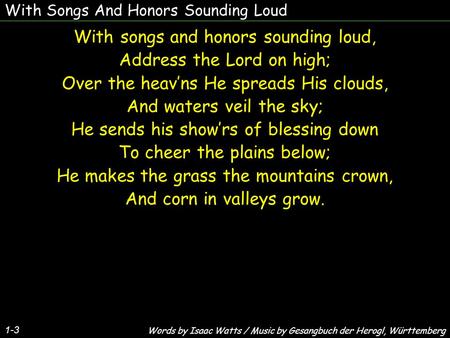 With Songs And Honors Sounding Loud With songs and honors sounding loud, Address the Lord on high; Over the heav’ns He spreads His clouds, And waters veil.