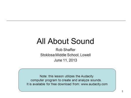 1 All About Sound Rob Shaffer Stoklosa Middle School, Lowell June 11, 2013 Note: this lesson utilizes the Audacity computer program to create and analyze.