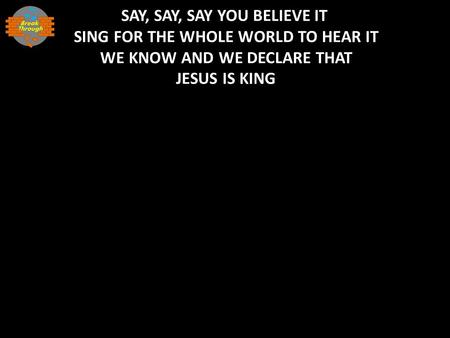 SAY, SAY, SAY YOU BELIEVE IT SING FOR THE WHOLE WORLD TO HEAR IT WE KNOW AND WE DECLARE THAT JESUS IS KING.