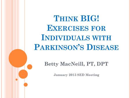 T HINK BIG! E XERCISES FOR I NDIVIDUALS WITH P ARKINSON ’ S D ISEASE Betty MacNeill, PT, DPT January 2013 SED Meeting.