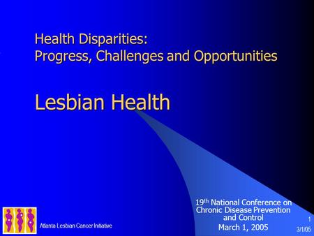 3/1/05 Atlanta Lesbian Cancer Initiative 1 Health Disparities: Progress, Challenges and Opportunities Lesbian Health 19 th National Conference on Chronic.