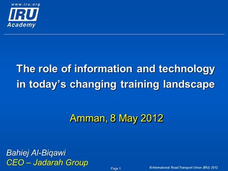 © International Road Transport Union (IRU) 2012 Page 1 The role of information and technology in today’s changing training landscape Amman, 8 May 2012.