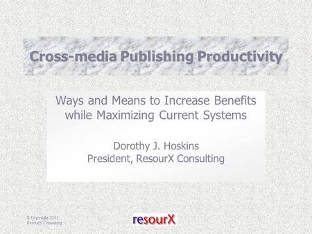 © Copyright 2002, ResourX Consulting Cross-media Publishing Productivity Ways and Means to Increase Benefits while Maximizing Current Systems Dorothy J.