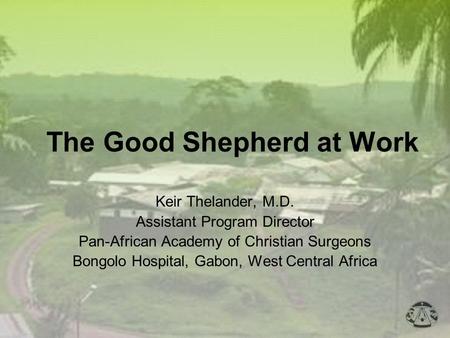 The Good Shepherd at Work Keir Thelander, M.D. Assistant Program Director Pan-African Academy of Christian Surgeons Bongolo Hospital, Gabon, West Central.