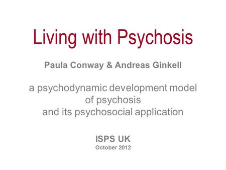 Living with Psychosis Paula Conway & Andreas Ginkell a psychodynamic development model of psychosis and its psychosocial application ISPS UK October 2012.