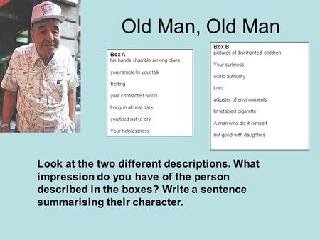 Old Man, Old Man Box A his hands shamble among clues you ramble/In your talk fretting your contracted world living in almost dark you tried not to cry.