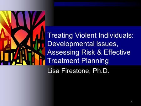 1 Lisa Firestone, Ph.D. Treating Violent Individuals: Developmental Issues, Assessing Risk & Effective Treatment Planning.