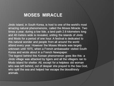 Jindo Island, in South Korea, is host to one of the world's most amazing natural phenomenons, called the Moses Miracle. Two times a year, during a low.