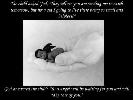 The child asked God, They tell me you are sending me to earth tomorrow, but how am I going to live there being so small and helpless? God answered the.