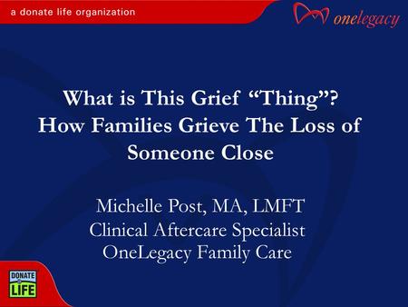 Clinical Aftercare Specialist OneLegacy Family Care Michelle Post, MA, LMFT What is This Grief “Thing”? How Families Grieve The Loss of Someone Close.