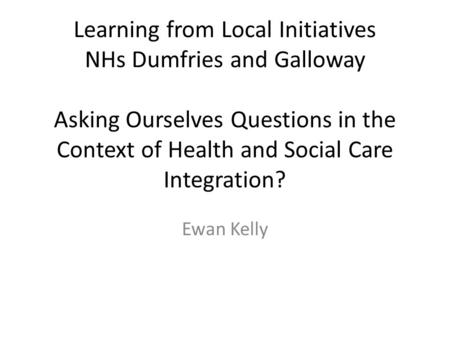 Learning from Local Initiatives NHs Dumfries and Galloway Asking Ourselves Questions in the Context of Health and Social Care Integration? Ewan Kelly.