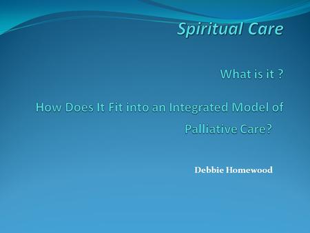 Debbie Homewood. Goals My goals are to: provide a definition of spiritual care as part of palliative care dispel the major myths or misunderstandings.