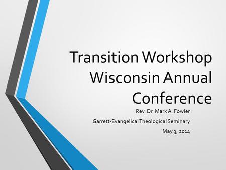 Transition Workshop Wisconsin Annual Conference Rev. Dr. Mark A. Fowler Garrett-Evangelical Theological Seminary May 3, 2014.