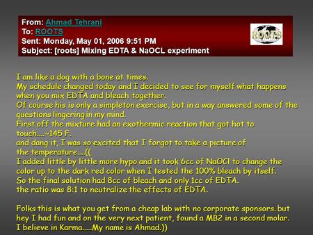 From: Ahmad Tehrani Ahmad TehraniAhmad Tehrani To: ROOTS ROOTS Sent: Monday, May 01, 2006 9:51 PM Subject: [roots] Mixing EDTA & NaOCL experiment I am.