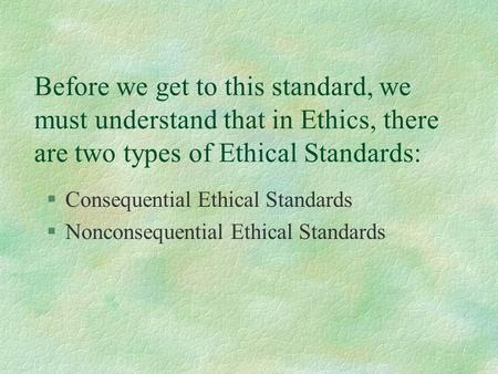 Before we get to this standard, we must understand that in Ethics, there are two types of Ethical Standards: §Consequential Ethical Standards §Nonconsequential.