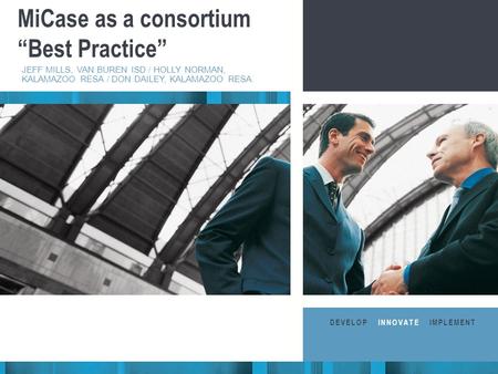 Business Consultants STRATEGIC IMPLEMENTATION MiCase as a consortium “Best Practice” JEFF MILLS, VAN BUREN ISD / HOLLY NORMAN, KALAMAZOO RESA / DON DAILEY,