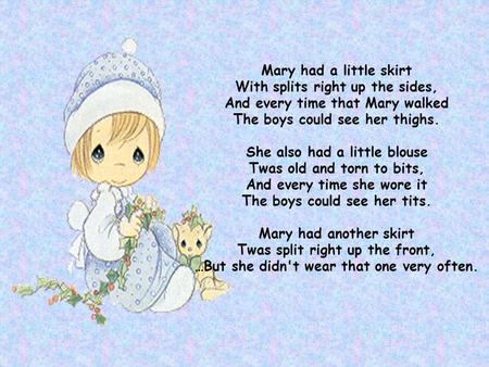 Mary had a little skirt With splits right up the sides, And every time that Mary walked The boys could see her thighs. She also had a little blouse Twas.