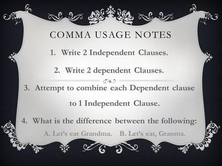 COMMA USAGE NOTES 1.Write 2 Independent Clauses. 2.Write 2 dependent Clauses. 3.Attempt to combine each Dependent clause to 1 Independent Clause. 4.What.