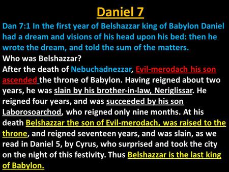 Daniel 7 Dan 7:1 In the first year of Belshazzar king of Babylon Daniel had a dream and visions of his head upon his bed: then he wrote the dream, and.