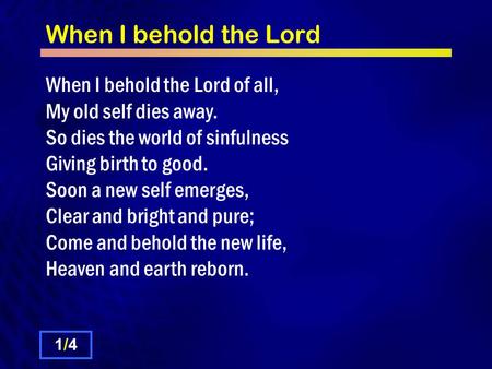 When I behold the Lord When I behold the Lord of all, My old self dies away. So dies the world of sinfulness Giving birth to good. Soon a new self emerges,