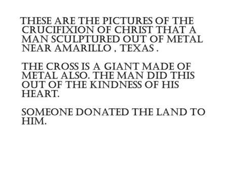 These are the pictures of the crucifixion of Christ that a man sculptured out of metal near Amarillo, Texas. The cross is a giant made of metal also. The.