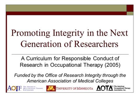 Promoting Integrity in the Next Generation of Researchers A Curriculum for Responsible Conduct of Research in Occupational Therapy (2005) Funded by the.