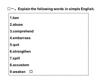 1.ban 2.abuse 3.comprehend 4.embarrass 5.quit 6.strengthen 7.spill 8.accustom 9.weaken 一。 Explain the following words in simple English.