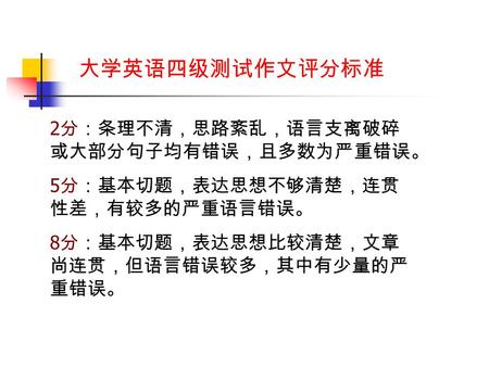 大学英语四级测试作文评分标准 2 分：条理不清，思路紊乱，语言支离破碎 或大部分句子均有错误，且多数为严重错误。 5 分：基本切题，表达思想不够清楚，连贯 性差，有较多的严重语言错误。 8 分：基本切题，表达思想比较清楚，文章 尚连贯，但语言错误较多，其中有少量的严 重错误。