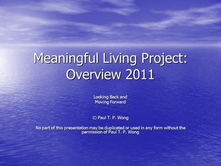 Meaningful Living Project: Overview 2011 Looking Back and Moving Forward © Paul T. P. Wong No part of this presentation may be duplicated or used in any.