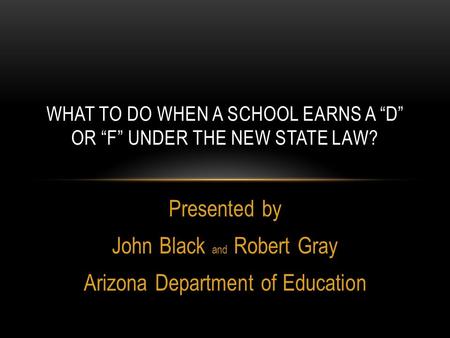 Presented by John Black and Robert Gray Arizona Department of Education WHAT TO DO WHEN A SCHOOL EARNS A “D” OR “F” UNDER THE NEW STATE LAW?