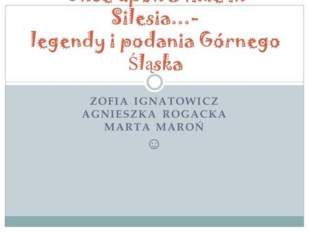 ZOFIA IGNATOWICZ AGNIESZKA ROGACKA MARTA MAROŃ ☺ Once upon a time in Silesia...- legendy i podania Górnego Ś l ą ska.