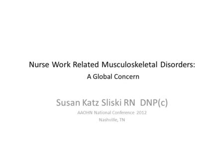 Nurse Work Related Musculoskeletal Disorders: A Global Concern Susan Katz Sliski RN DNP(c) AAOHN National Conference 2012 Nashville, TN.