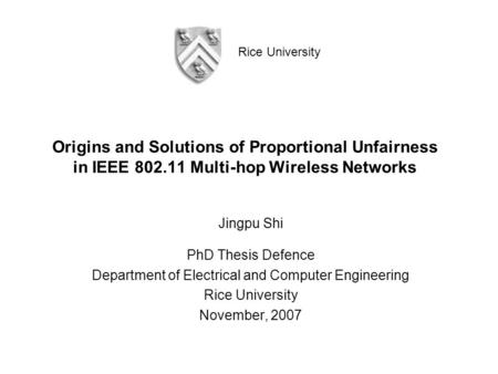 Rice University Origins and Solutions of Proportional Unfairness in IEEE 802.11 Multi-hop Wireless Networks Jingpu Shi PhD Thesis Defence Department of.