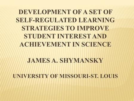 DEVELOPMENT OF A SET OF SELF-REGULATED LEARNING STRATEGIES TO IMPROVE STUDENT INTEREST AND ACHIEVEMENT IN SCIENCE JAMES A. SHYMANSKY UNIVERSITY OF MISSOURI-ST.