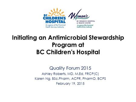 Initiating an Antimicrobial Stewardship Program at BC Children's Hospital Quality Forum 2015 Ashley Roberts, MD, M.Ed, FRCP(C) Karen Ng, BSc.Pharm, ACPR,