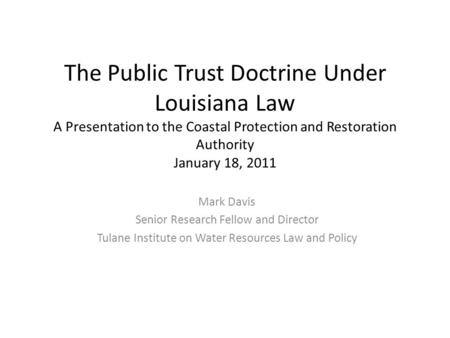 The Public Trust Doctrine Under Louisiana Law A Presentation to the Coastal Protection and Restoration Authority January 18, 2011 Mark Davis Senior Research.