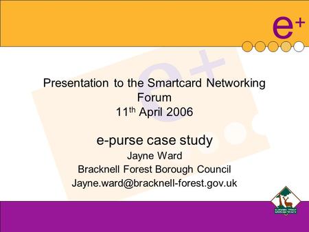 E+e+ Presentation to the Smartcard Networking Forum 11 th April 2006 e-purse case study Jayne Ward Bracknell Forest Borough Council