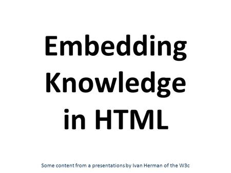 Embedding Knowledge in HTML Some content from a presentations by Ivan Herman of the W3c.