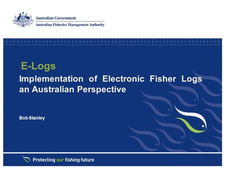 E-Logs Implementation of Electronic Fisher Logs an Australian Perspective Bob Stanley.