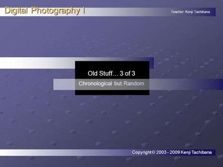 Teacher: Kenji Tachibana Digital Photography I. Old Stuff… 3 of 3 Chronological but Random Copyright © 2003 - 2009 Kenji Tachibana.