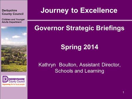 Derbyshire County Council Children and Younger Adults Department 1 Journey to Excellence Governor Strategic Briefings Spring 2014 Kathryn Boulton, Assistant.