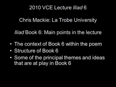 2010 VCE Lecture Iliad 6 Chris Mackie: La Trobe University Iliad Book 6: Main points in the lecture The context of Book 6 within the poem Structure of.