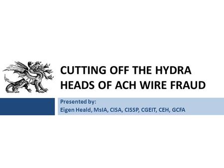 CUTTING OFF THE HYDRA HEADS OF ACH WIRE FRAUD Presented by: Eigen Heald, MsIA, CISA, CISSP, CGEIT, CEH, GCFA.