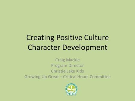 Creating Positive Culture Character Development Craig Mackie Program Director Christie Lake Kids Growing Up Great – Critical Hours Committee.