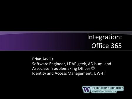 Integration: Office 365 Brian Arkills Software Engineer, LDAP geek, AD bum, and Associate Troublemaking Officer Identity and Access Management, UW-IT.