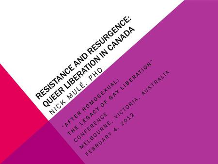 RESISTANCE AND RESURGENCE: QUEER LIBERATION IN CANADA NICK MULÉ, PHD “AFTER HOMOSEXUAL: THE LEGACY OF GAY LIBERATION” CONFERENCE MELBOURNE, VICTORIA, AUSTRALIA.