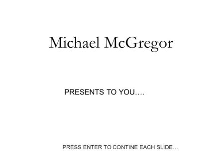 Michael McGregor PRESENTS TO YOU…. PRESS ENTER TO CONTINE EACH SLIDE…