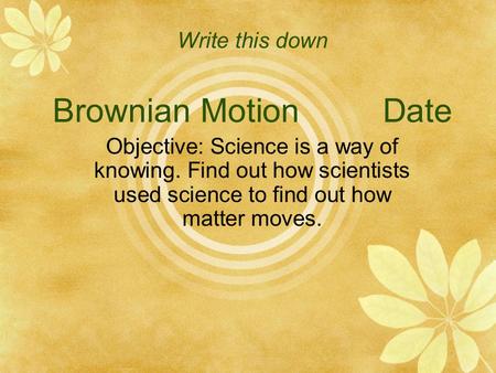 Write this down Brownian Motion Date Objective: Science is a way of knowing. Find out how scientists used science to find out how matter moves.